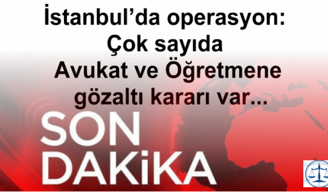 İstanbul’da operasyon: Çok sayıda Avukat ve Öğretmene gözaltı kararı var...